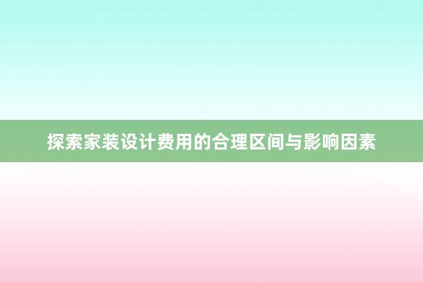 探索家装设计费用的合理区间与影响因素